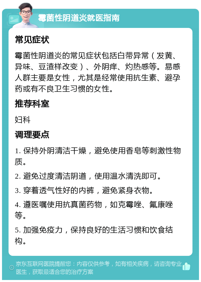 霉菌性阴道炎就医指南 常见症状 霉菌性阴道炎的常见症状包括白带异常（发黄、异味、豆渣样改变）、外阴痒、灼热感等。易感人群主要是女性，尤其是经常使用抗生素、避孕药或有不良卫生习惯的女性。 推荐科室 妇科 调理要点 1. 保持外阴清洁干燥，避免使用香皂等刺激性物质。 2. 避免过度清洁阴道，使用温水清洗即可。 3. 穿着透气性好的内裤，避免紧身衣物。 4. 遵医嘱使用抗真菌药物，如克霉唑、氟康唑等。 5. 加强免疫力，保持良好的生活习惯和饮食结构。