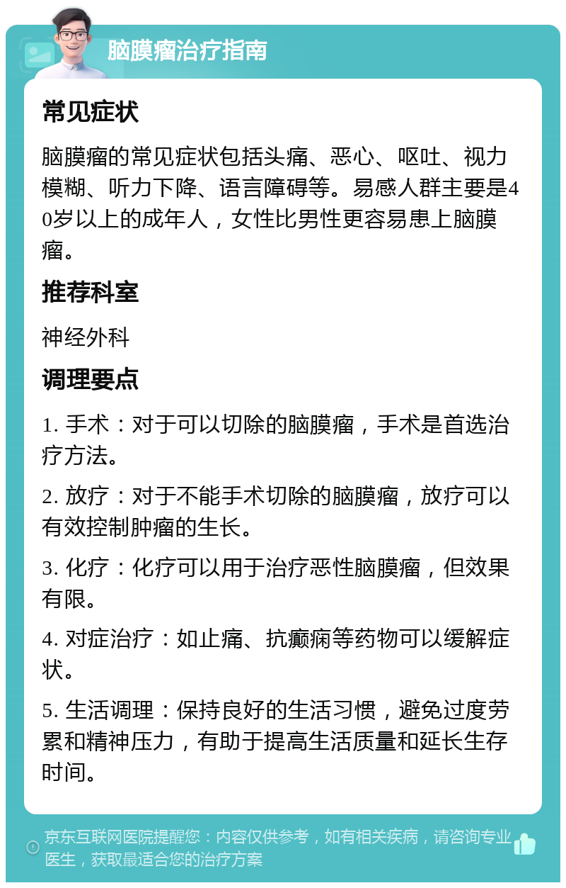 脑膜瘤治疗指南 常见症状 脑膜瘤的常见症状包括头痛、恶心、呕吐、视力模糊、听力下降、语言障碍等。易感人群主要是40岁以上的成年人，女性比男性更容易患上脑膜瘤。 推荐科室 神经外科 调理要点 1. 手术：对于可以切除的脑膜瘤，手术是首选治疗方法。 2. 放疗：对于不能手术切除的脑膜瘤，放疗可以有效控制肿瘤的生长。 3. 化疗：化疗可以用于治疗恶性脑膜瘤，但效果有限。 4. 对症治疗：如止痛、抗癫痫等药物可以缓解症状。 5. 生活调理：保持良好的生活习惯，避免过度劳累和精神压力，有助于提高生活质量和延长生存时间。