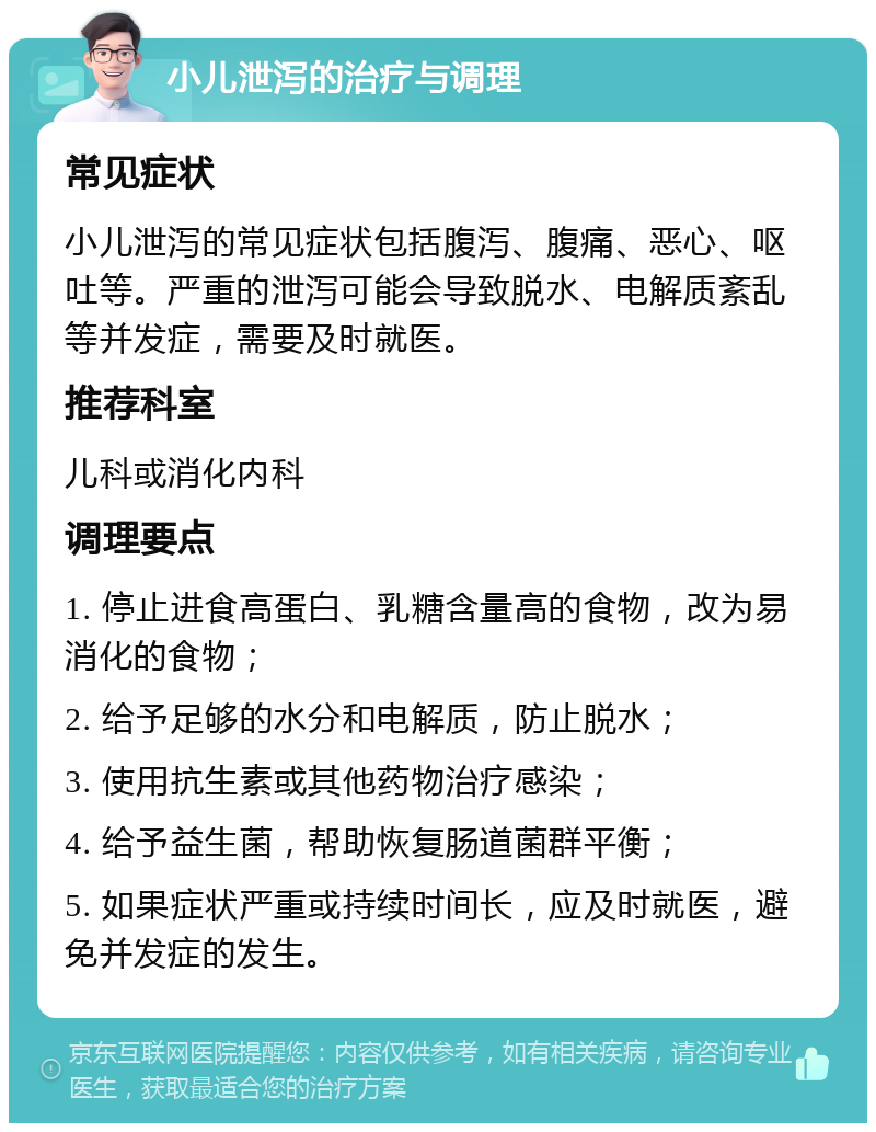 小儿泄泻的治疗与调理 常见症状 小儿泄泻的常见症状包括腹泻、腹痛、恶心、呕吐等。严重的泄泻可能会导致脱水、电解质紊乱等并发症，需要及时就医。 推荐科室 儿科或消化内科 调理要点 1. 停止进食高蛋白、乳糖含量高的食物，改为易消化的食物； 2. 给予足够的水分和电解质，防止脱水； 3. 使用抗生素或其他药物治疗感染； 4. 给予益生菌，帮助恢复肠道菌群平衡； 5. 如果症状严重或持续时间长，应及时就医，避免并发症的发生。