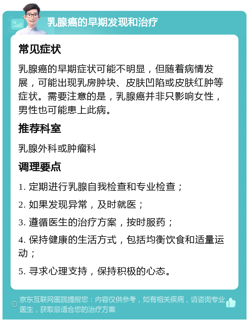 乳腺癌的早期发现和治疗 常见症状 乳腺癌的早期症状可能不明显，但随着病情发展，可能出现乳房肿块、皮肤凹陷或皮肤红肿等症状。需要注意的是，乳腺癌并非只影响女性，男性也可能患上此病。 推荐科室 乳腺外科或肿瘤科 调理要点 1. 定期进行乳腺自我检查和专业检查； 2. 如果发现异常，及时就医； 3. 遵循医生的治疗方案，按时服药； 4. 保持健康的生活方式，包括均衡饮食和适量运动； 5. 寻求心理支持，保持积极的心态。