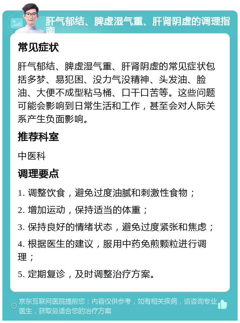 肝气郁结、脾虚湿气重、肝肾阴虚的调理指南 常见症状 肝气郁结、脾虚湿气重、肝肾阴虚的常见症状包括多梦、易犯困、没力气没精神、头发油、脸油、大便不成型粘马桶、口干口苦等。这些问题可能会影响到日常生活和工作，甚至会对人际关系产生负面影响。 推荐科室 中医科 调理要点 1. 调整饮食，避免过度油腻和刺激性食物； 2. 增加运动，保持适当的体重； 3. 保持良好的情绪状态，避免过度紧张和焦虑； 4. 根据医生的建议，服用中药免煎颗粒进行调理； 5. 定期复诊，及时调整治疗方案。