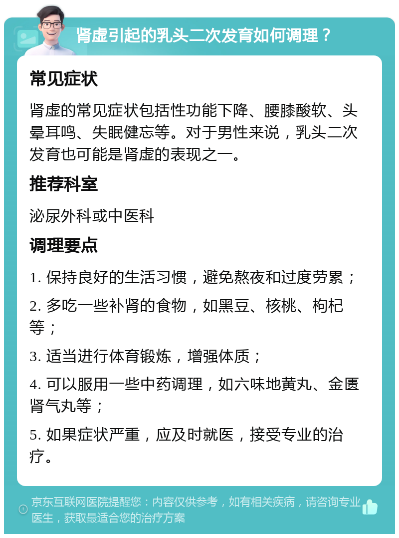 肾虚引起的乳头二次发育如何调理？ 常见症状 肾虚的常见症状包括性功能下降、腰膝酸软、头晕耳鸣、失眠健忘等。对于男性来说，乳头二次发育也可能是肾虚的表现之一。 推荐科室 泌尿外科或中医科 调理要点 1. 保持良好的生活习惯，避免熬夜和过度劳累； 2. 多吃一些补肾的食物，如黑豆、核桃、枸杞等； 3. 适当进行体育锻炼，增强体质； 4. 可以服用一些中药调理，如六味地黄丸、金匮肾气丸等； 5. 如果症状严重，应及时就医，接受专业的治疗。