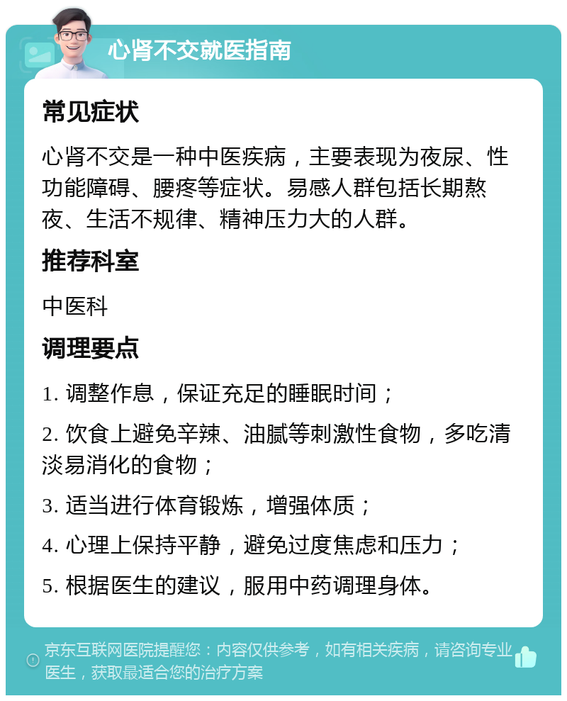 心肾不交就医指南 常见症状 心肾不交是一种中医疾病，主要表现为夜尿、性功能障碍、腰疼等症状。易感人群包括长期熬夜、生活不规律、精神压力大的人群。 推荐科室 中医科 调理要点 1. 调整作息，保证充足的睡眠时间； 2. 饮食上避免辛辣、油腻等刺激性食物，多吃清淡易消化的食物； 3. 适当进行体育锻炼，增强体质； 4. 心理上保持平静，避免过度焦虑和压力； 5. 根据医生的建议，服用中药调理身体。