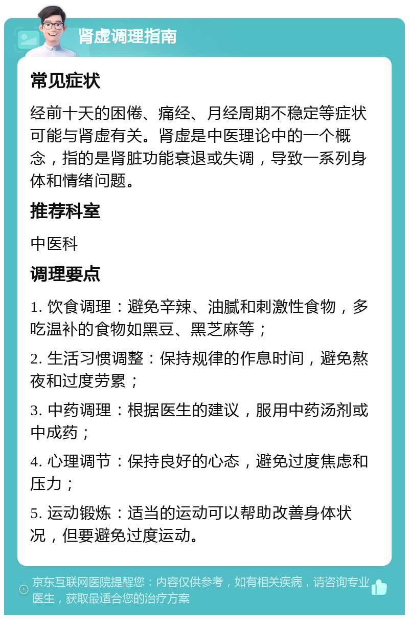 肾虚调理指南 常见症状 经前十天的困倦、痛经、月经周期不稳定等症状可能与肾虚有关。肾虚是中医理论中的一个概念，指的是肾脏功能衰退或失调，导致一系列身体和情绪问题。 推荐科室 中医科 调理要点 1. 饮食调理：避免辛辣、油腻和刺激性食物，多吃温补的食物如黑豆、黑芝麻等； 2. 生活习惯调整：保持规律的作息时间，避免熬夜和过度劳累； 3. 中药调理：根据医生的建议，服用中药汤剂或中成药； 4. 心理调节：保持良好的心态，避免过度焦虑和压力； 5. 运动锻炼：适当的运动可以帮助改善身体状况，但要避免过度运动。