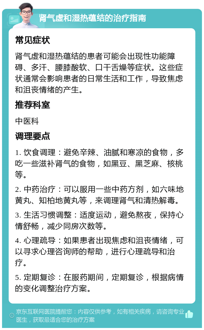 肾气虚和湿热蕴结的治疗指南 常见症状 肾气虚和湿热蕴结的患者可能会出现性功能障碍、多汗、腰膝酸软、口干舌燥等症状。这些症状通常会影响患者的日常生活和工作，导致焦虑和沮丧情绪的产生。 推荐科室 中医科 调理要点 1. 饮食调理：避免辛辣、油腻和寒凉的食物，多吃一些滋补肾气的食物，如黑豆、黑芝麻、核桃等。 2. 中药治疗：可以服用一些中药方剂，如六味地黄丸、知柏地黄丸等，来调理肾气和清热解毒。 3. 生活习惯调整：适度运动，避免熬夜，保持心情舒畅，减少同房次数等。 4. 心理疏导：如果患者出现焦虑和沮丧情绪，可以寻求心理咨询师的帮助，进行心理疏导和治疗。 5. 定期复诊：在服药期间，定期复诊，根据病情的变化调整治疗方案。