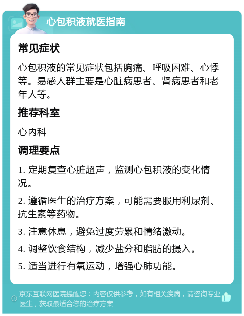 心包积液就医指南 常见症状 心包积液的常见症状包括胸痛、呼吸困难、心悸等。易感人群主要是心脏病患者、肾病患者和老年人等。 推荐科室 心内科 调理要点 1. 定期复查心脏超声，监测心包积液的变化情况。 2. 遵循医生的治疗方案，可能需要服用利尿剂、抗生素等药物。 3. 注意休息，避免过度劳累和情绪激动。 4. 调整饮食结构，减少盐分和脂肪的摄入。 5. 适当进行有氧运动，增强心肺功能。