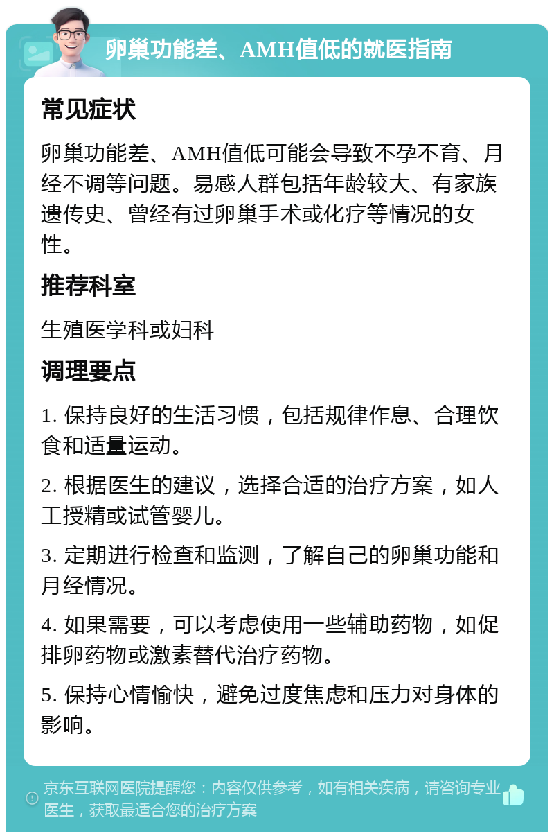 卵巢功能差、AMH值低的就医指南 常见症状 卵巢功能差、AMH值低可能会导致不孕不育、月经不调等问题。易感人群包括年龄较大、有家族遗传史、曾经有过卵巢手术或化疗等情况的女性。 推荐科室 生殖医学科或妇科 调理要点 1. 保持良好的生活习惯，包括规律作息、合理饮食和适量运动。 2. 根据医生的建议，选择合适的治疗方案，如人工授精或试管婴儿。 3. 定期进行检查和监测，了解自己的卵巢功能和月经情况。 4. 如果需要，可以考虑使用一些辅助药物，如促排卵药物或激素替代治疗药物。 5. 保持心情愉快，避免过度焦虑和压力对身体的影响。