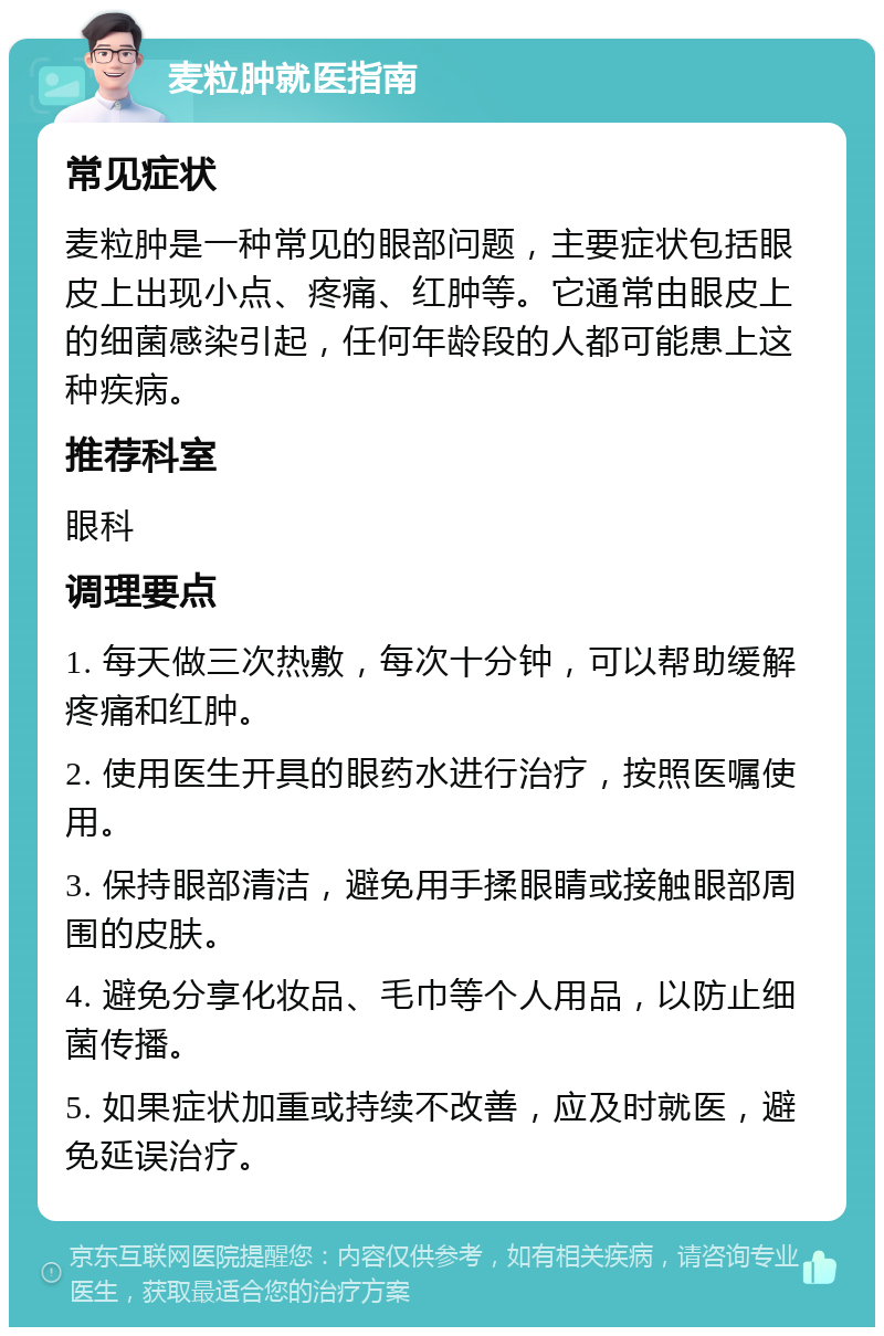 麦粒肿就医指南 常见症状 麦粒肿是一种常见的眼部问题，主要症状包括眼皮上出现小点、疼痛、红肿等。它通常由眼皮上的细菌感染引起，任何年龄段的人都可能患上这种疾病。 推荐科室 眼科 调理要点 1. 每天做三次热敷，每次十分钟，可以帮助缓解疼痛和红肿。 2. 使用医生开具的眼药水进行治疗，按照医嘱使用。 3. 保持眼部清洁，避免用手揉眼睛或接触眼部周围的皮肤。 4. 避免分享化妆品、毛巾等个人用品，以防止细菌传播。 5. 如果症状加重或持续不改善，应及时就医，避免延误治疗。