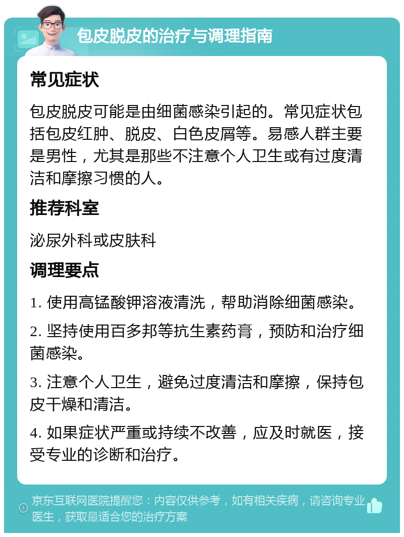 包皮脱皮的治疗与调理指南 常见症状 包皮脱皮可能是由细菌感染引起的。常见症状包括包皮红肿、脱皮、白色皮屑等。易感人群主要是男性，尤其是那些不注意个人卫生或有过度清洁和摩擦习惯的人。 推荐科室 泌尿外科或皮肤科 调理要点 1. 使用高锰酸钾溶液清洗，帮助消除细菌感染。 2. 坚持使用百多邦等抗生素药膏，预防和治疗细菌感染。 3. 注意个人卫生，避免过度清洁和摩擦，保持包皮干燥和清洁。 4. 如果症状严重或持续不改善，应及时就医，接受专业的诊断和治疗。