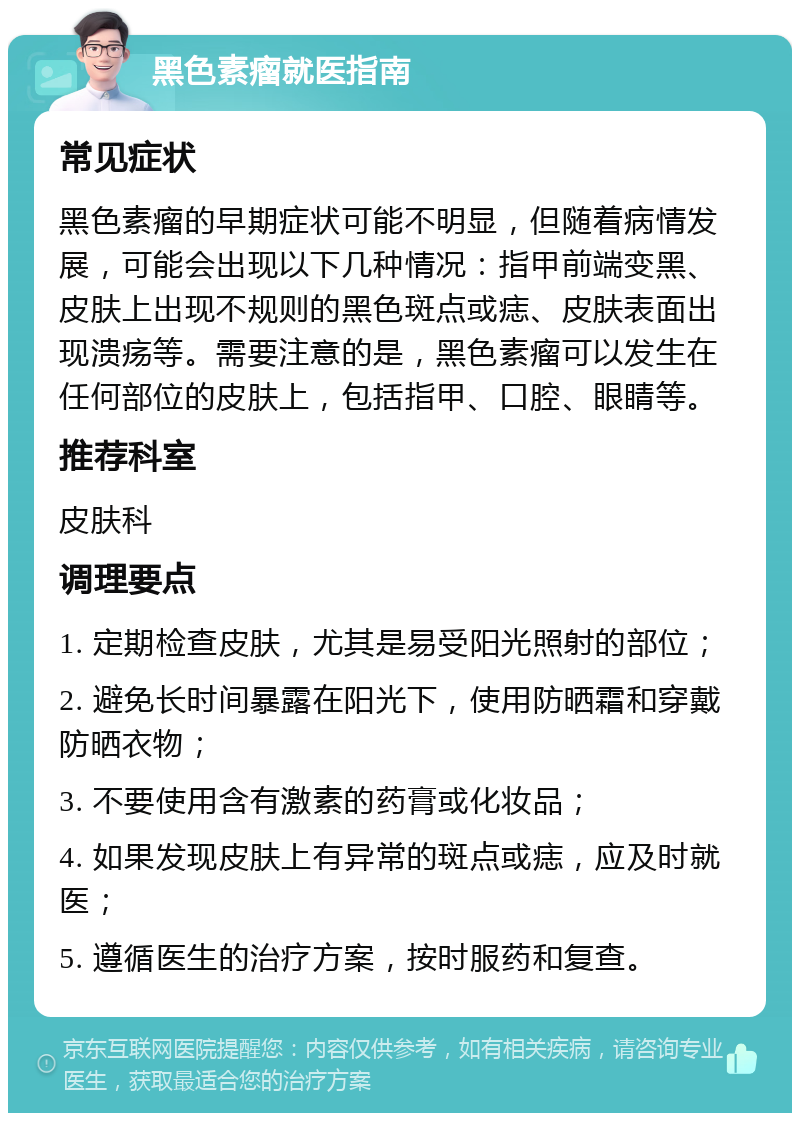 黑色素瘤就医指南 常见症状 黑色素瘤的早期症状可能不明显，但随着病情发展，可能会出现以下几种情况：指甲前端变黑、皮肤上出现不规则的黑色斑点或痣、皮肤表面出现溃疡等。需要注意的是，黑色素瘤可以发生在任何部位的皮肤上，包括指甲、口腔、眼睛等。 推荐科室 皮肤科 调理要点 1. 定期检查皮肤，尤其是易受阳光照射的部位； 2. 避免长时间暴露在阳光下，使用防晒霜和穿戴防晒衣物； 3. 不要使用含有激素的药膏或化妆品； 4. 如果发现皮肤上有异常的斑点或痣，应及时就医； 5. 遵循医生的治疗方案，按时服药和复查。