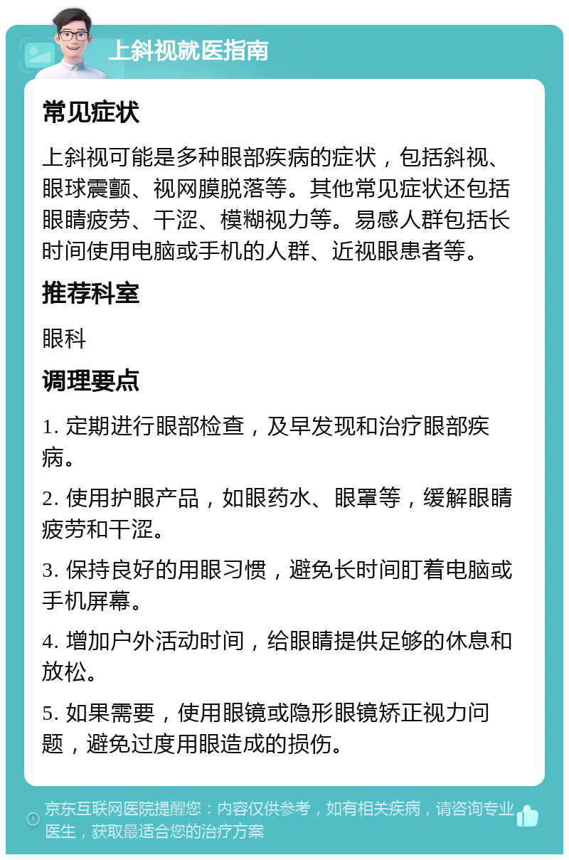 上斜视就医指南 常见症状 上斜视可能是多种眼部疾病的症状，包括斜视、眼球震颤、视网膜脱落等。其他常见症状还包括眼睛疲劳、干涩、模糊视力等。易感人群包括长时间使用电脑或手机的人群、近视眼患者等。 推荐科室 眼科 调理要点 1. 定期进行眼部检查，及早发现和治疗眼部疾病。 2. 使用护眼产品，如眼药水、眼罩等，缓解眼睛疲劳和干涩。 3. 保持良好的用眼习惯，避免长时间盯着电脑或手机屏幕。 4. 增加户外活动时间，给眼睛提供足够的休息和放松。 5. 如果需要，使用眼镜或隐形眼镜矫正视力问题，避免过度用眼造成的损伤。