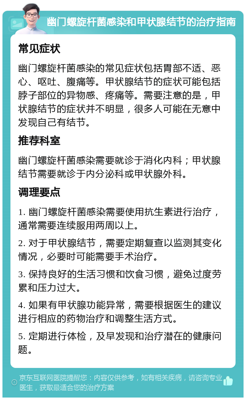 幽门螺旋杆菌感染和甲状腺结节的治疗指南 常见症状 幽门螺旋杆菌感染的常见症状包括胃部不适、恶心、呕吐、腹痛等。甲状腺结节的症状可能包括脖子部位的异物感、疼痛等。需要注意的是，甲状腺结节的症状并不明显，很多人可能在无意中发现自己有结节。 推荐科室 幽门螺旋杆菌感染需要就诊于消化内科；甲状腺结节需要就诊于内分泌科或甲状腺外科。 调理要点 1. 幽门螺旋杆菌感染需要使用抗生素进行治疗，通常需要连续服用两周以上。 2. 对于甲状腺结节，需要定期复查以监测其变化情况，必要时可能需要手术治疗。 3. 保持良好的生活习惯和饮食习惯，避免过度劳累和压力过大。 4. 如果有甲状腺功能异常，需要根据医生的建议进行相应的药物治疗和调整生活方式。 5. 定期进行体检，及早发现和治疗潜在的健康问题。