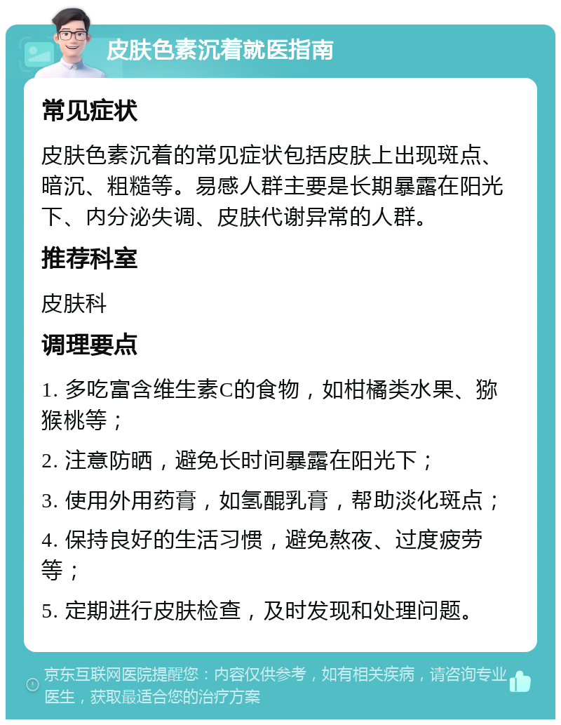 皮肤色素沉着就医指南 常见症状 皮肤色素沉着的常见症状包括皮肤上出现斑点、暗沉、粗糙等。易感人群主要是长期暴露在阳光下、内分泌失调、皮肤代谢异常的人群。 推荐科室 皮肤科 调理要点 1. 多吃富含维生素C的食物，如柑橘类水果、猕猴桃等； 2. 注意防晒，避免长时间暴露在阳光下； 3. 使用外用药膏，如氢醌乳膏，帮助淡化斑点； 4. 保持良好的生活习惯，避免熬夜、过度疲劳等； 5. 定期进行皮肤检查，及时发现和处理问题。