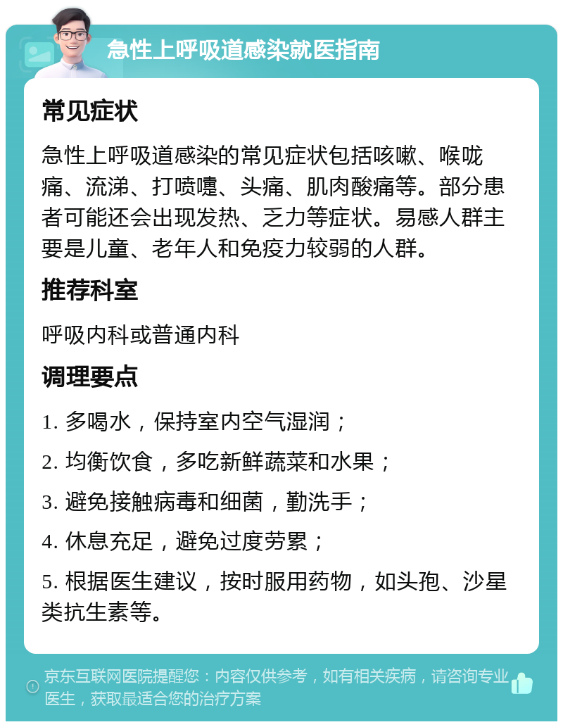 急性上呼吸道感染就医指南 常见症状 急性上呼吸道感染的常见症状包括咳嗽、喉咙痛、流涕、打喷嚏、头痛、肌肉酸痛等。部分患者可能还会出现发热、乏力等症状。易感人群主要是儿童、老年人和免疫力较弱的人群。 推荐科室 呼吸内科或普通内科 调理要点 1. 多喝水，保持室内空气湿润； 2. 均衡饮食，多吃新鲜蔬菜和水果； 3. 避免接触病毒和细菌，勤洗手； 4. 休息充足，避免过度劳累； 5. 根据医生建议，按时服用药物，如头孢、沙星类抗生素等。