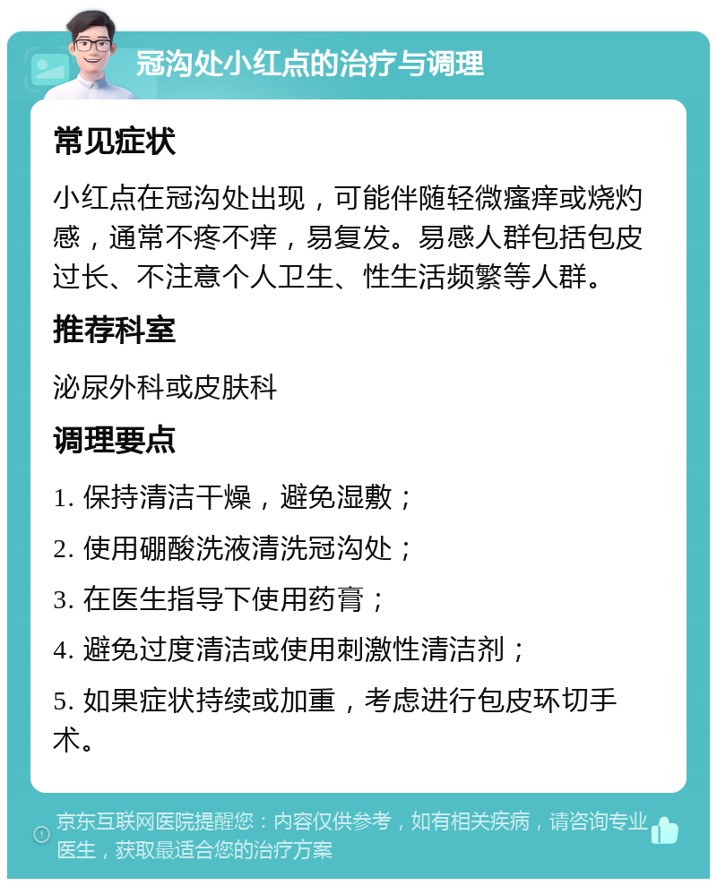 冠沟处小红点的治疗与调理 常见症状 小红点在冠沟处出现，可能伴随轻微瘙痒或烧灼感，通常不疼不痒，易复发。易感人群包括包皮过长、不注意个人卫生、性生活频繁等人群。 推荐科室 泌尿外科或皮肤科 调理要点 1. 保持清洁干燥，避免湿敷； 2. 使用硼酸洗液清洗冠沟处； 3. 在医生指导下使用药膏； 4. 避免过度清洁或使用刺激性清洁剂； 5. 如果症状持续或加重，考虑进行包皮环切手术。