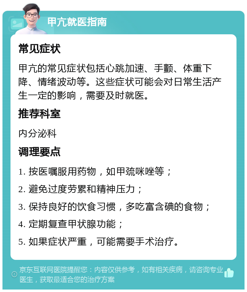 甲亢就医指南 常见症状 甲亢的常见症状包括心跳加速、手颤、体重下降、情绪波动等。这些症状可能会对日常生活产生一定的影响，需要及时就医。 推荐科室 内分泌科 调理要点 1. 按医嘱服用药物，如甲巯咪唑等； 2. 避免过度劳累和精神压力； 3. 保持良好的饮食习惯，多吃富含碘的食物； 4. 定期复查甲状腺功能； 5. 如果症状严重，可能需要手术治疗。