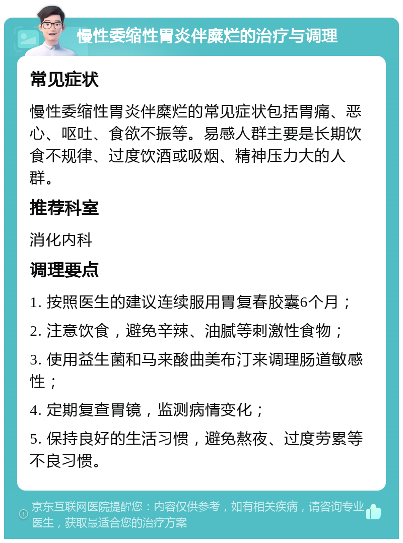 慢性委缩性胃炎伴糜烂的治疗与调理 常见症状 慢性委缩性胃炎伴糜烂的常见症状包括胃痛、恶心、呕吐、食欲不振等。易感人群主要是长期饮食不规律、过度饮酒或吸烟、精神压力大的人群。 推荐科室 消化内科 调理要点 1. 按照医生的建议连续服用胃复春胶囊6个月； 2. 注意饮食，避免辛辣、油腻等刺激性食物； 3. 使用益生菌和马来酸曲美布汀来调理肠道敏感性； 4. 定期复查胃镜，监测病情变化； 5. 保持良好的生活习惯，避免熬夜、过度劳累等不良习惯。