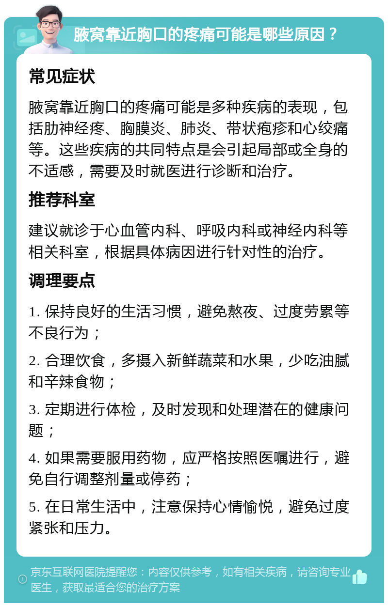 腋窝靠近胸口的疼痛可能是哪些原因？ 常见症状 腋窝靠近胸口的疼痛可能是多种疾病的表现，包括肋神经疼、胸膜炎、肺炎、带状疱疹和心绞痛等。这些疾病的共同特点是会引起局部或全身的不适感，需要及时就医进行诊断和治疗。 推荐科室 建议就诊于心血管内科、呼吸内科或神经内科等相关科室，根据具体病因进行针对性的治疗。 调理要点 1. 保持良好的生活习惯，避免熬夜、过度劳累等不良行为； 2. 合理饮食，多摄入新鲜蔬菜和水果，少吃油腻和辛辣食物； 3. 定期进行体检，及时发现和处理潜在的健康问题； 4. 如果需要服用药物，应严格按照医嘱进行，避免自行调整剂量或停药； 5. 在日常生活中，注意保持心情愉悦，避免过度紧张和压力。