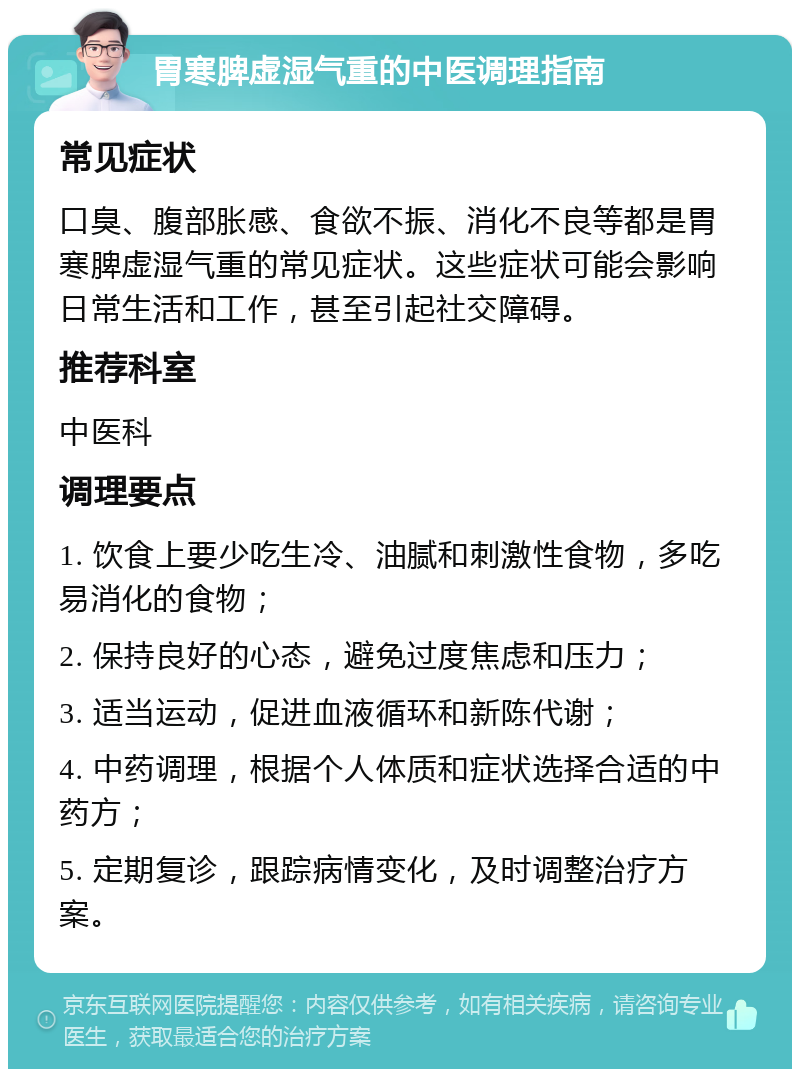 胃寒脾虚湿气重的中医调理指南 常见症状 口臭、腹部胀感、食欲不振、消化不良等都是胃寒脾虚湿气重的常见症状。这些症状可能会影响日常生活和工作，甚至引起社交障碍。 推荐科室 中医科 调理要点 1. 饮食上要少吃生冷、油腻和刺激性食物，多吃易消化的食物； 2. 保持良好的心态，避免过度焦虑和压力； 3. 适当运动，促进血液循环和新陈代谢； 4. 中药调理，根据个人体质和症状选择合适的中药方； 5. 定期复诊，跟踪病情变化，及时调整治疗方案。