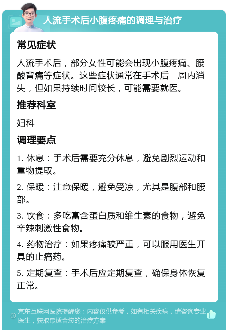 人流手术后小腹疼痛的调理与治疗 常见症状 人流手术后，部分女性可能会出现小腹疼痛、腰酸背痛等症状。这些症状通常在手术后一周内消失，但如果持续时间较长，可能需要就医。 推荐科室 妇科 调理要点 1. 休息：手术后需要充分休息，避免剧烈运动和重物提取。 2. 保暖：注意保暖，避免受凉，尤其是腹部和腰部。 3. 饮食：多吃富含蛋白质和维生素的食物，避免辛辣刺激性食物。 4. 药物治疗：如果疼痛较严重，可以服用医生开具的止痛药。 5. 定期复查：手术后应定期复查，确保身体恢复正常。