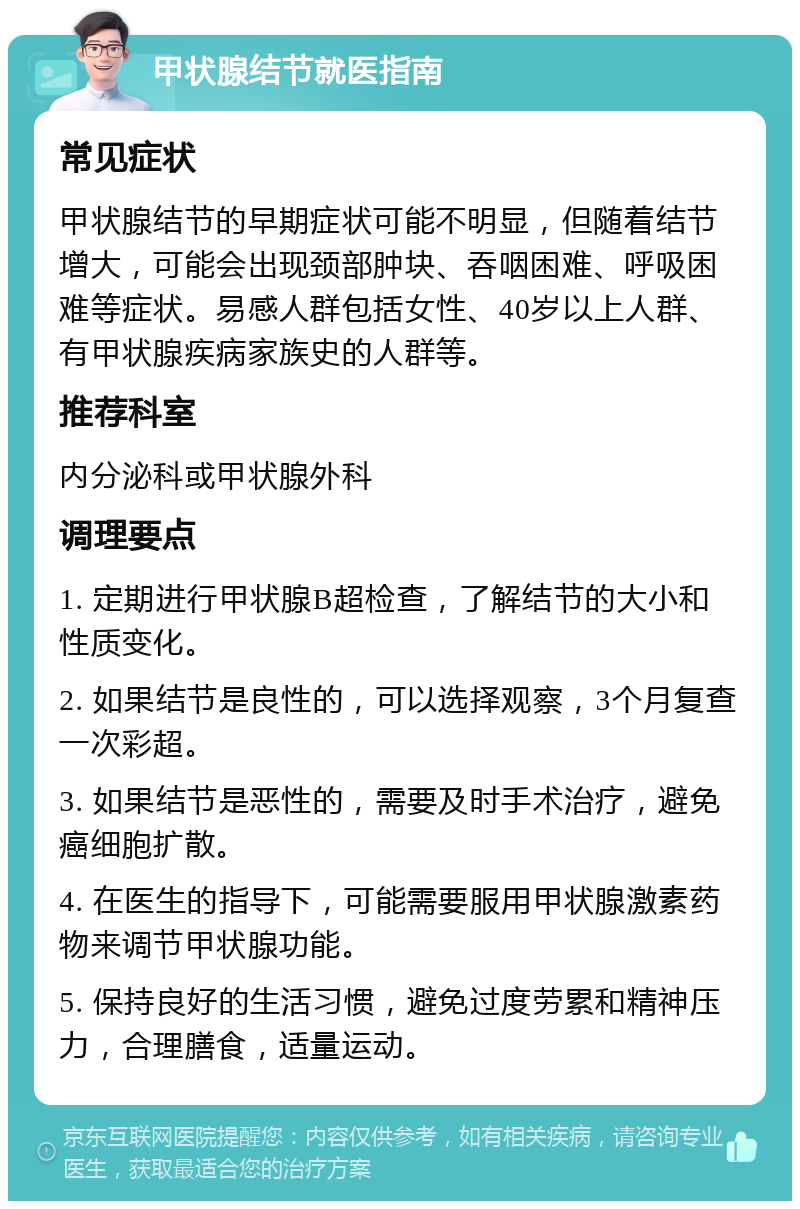 甲状腺结节就医指南 常见症状 甲状腺结节的早期症状可能不明显，但随着结节增大，可能会出现颈部肿块、吞咽困难、呼吸困难等症状。易感人群包括女性、40岁以上人群、有甲状腺疾病家族史的人群等。 推荐科室 内分泌科或甲状腺外科 调理要点 1. 定期进行甲状腺B超检查，了解结节的大小和性质变化。 2. 如果结节是良性的，可以选择观察，3个月复查一次彩超。 3. 如果结节是恶性的，需要及时手术治疗，避免癌细胞扩散。 4. 在医生的指导下，可能需要服用甲状腺激素药物来调节甲状腺功能。 5. 保持良好的生活习惯，避免过度劳累和精神压力，合理膳食，适量运动。