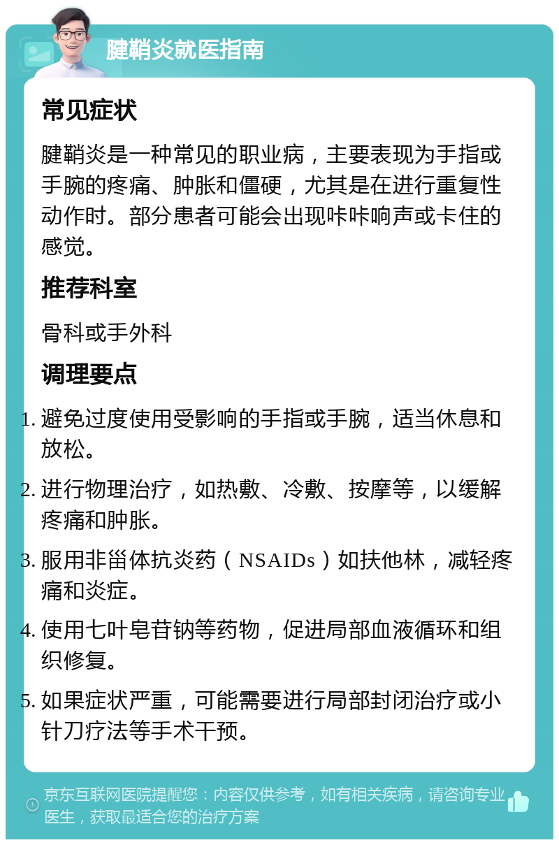 腱鞘炎就医指南 常见症状 腱鞘炎是一种常见的职业病，主要表现为手指或手腕的疼痛、肿胀和僵硬，尤其是在进行重复性动作时。部分患者可能会出现咔咔响声或卡住的感觉。 推荐科室 骨科或手外科 调理要点 避免过度使用受影响的手指或手腕，适当休息和放松。 进行物理治疗，如热敷、冷敷、按摩等，以缓解疼痛和肿胀。 服用非甾体抗炎药（NSAIDs）如扶他林，减轻疼痛和炎症。 使用七叶皂苷钠等药物，促进局部血液循环和组织修复。 如果症状严重，可能需要进行局部封闭治疗或小针刀疗法等手术干预。