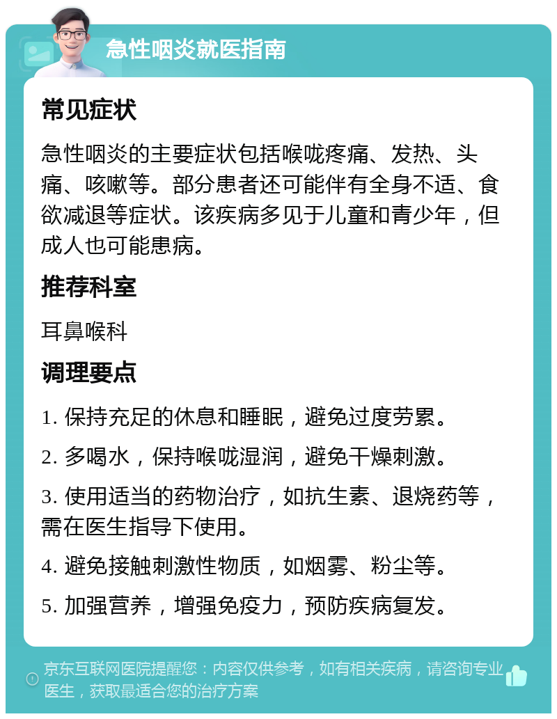 急性咽炎就医指南 常见症状 急性咽炎的主要症状包括喉咙疼痛、发热、头痛、咳嗽等。部分患者还可能伴有全身不适、食欲减退等症状。该疾病多见于儿童和青少年，但成人也可能患病。 推荐科室 耳鼻喉科 调理要点 1. 保持充足的休息和睡眠，避免过度劳累。 2. 多喝水，保持喉咙湿润，避免干燥刺激。 3. 使用适当的药物治疗，如抗生素、退烧药等，需在医生指导下使用。 4. 避免接触刺激性物质，如烟雾、粉尘等。 5. 加强营养，增强免疫力，预防疾病复发。