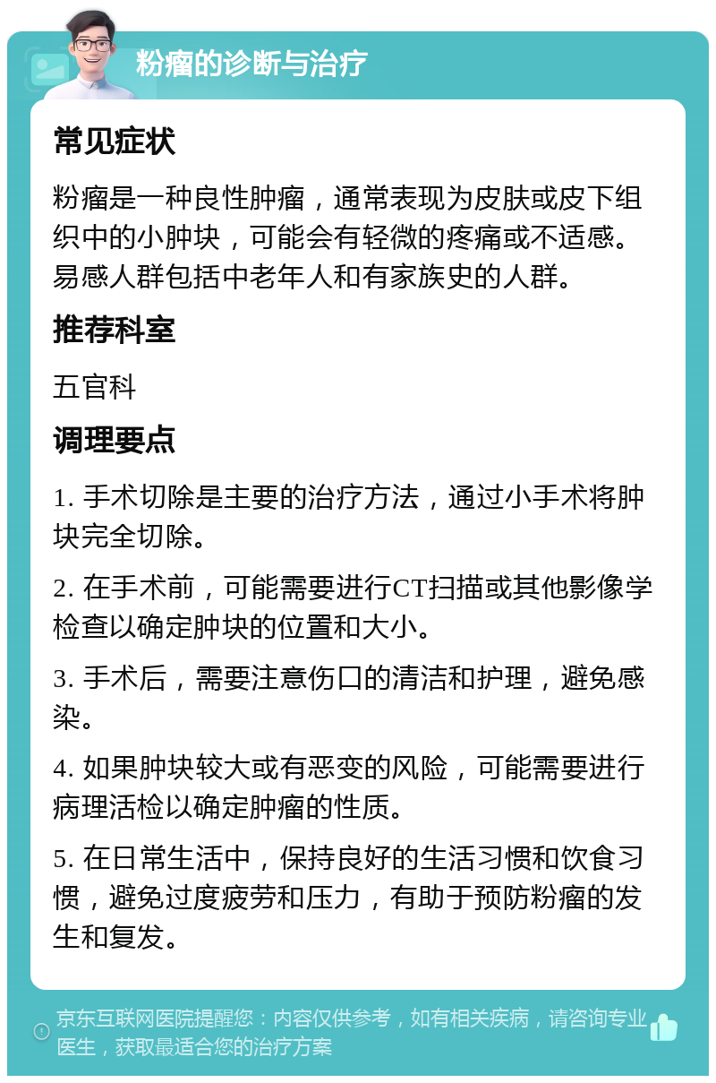 粉瘤的诊断与治疗 常见症状 粉瘤是一种良性肿瘤，通常表现为皮肤或皮下组织中的小肿块，可能会有轻微的疼痛或不适感。易感人群包括中老年人和有家族史的人群。 推荐科室 五官科 调理要点 1. 手术切除是主要的治疗方法，通过小手术将肿块完全切除。 2. 在手术前，可能需要进行CT扫描或其他影像学检查以确定肿块的位置和大小。 3. 手术后，需要注意伤口的清洁和护理，避免感染。 4. 如果肿块较大或有恶变的风险，可能需要进行病理活检以确定肿瘤的性质。 5. 在日常生活中，保持良好的生活习惯和饮食习惯，避免过度疲劳和压力，有助于预防粉瘤的发生和复发。