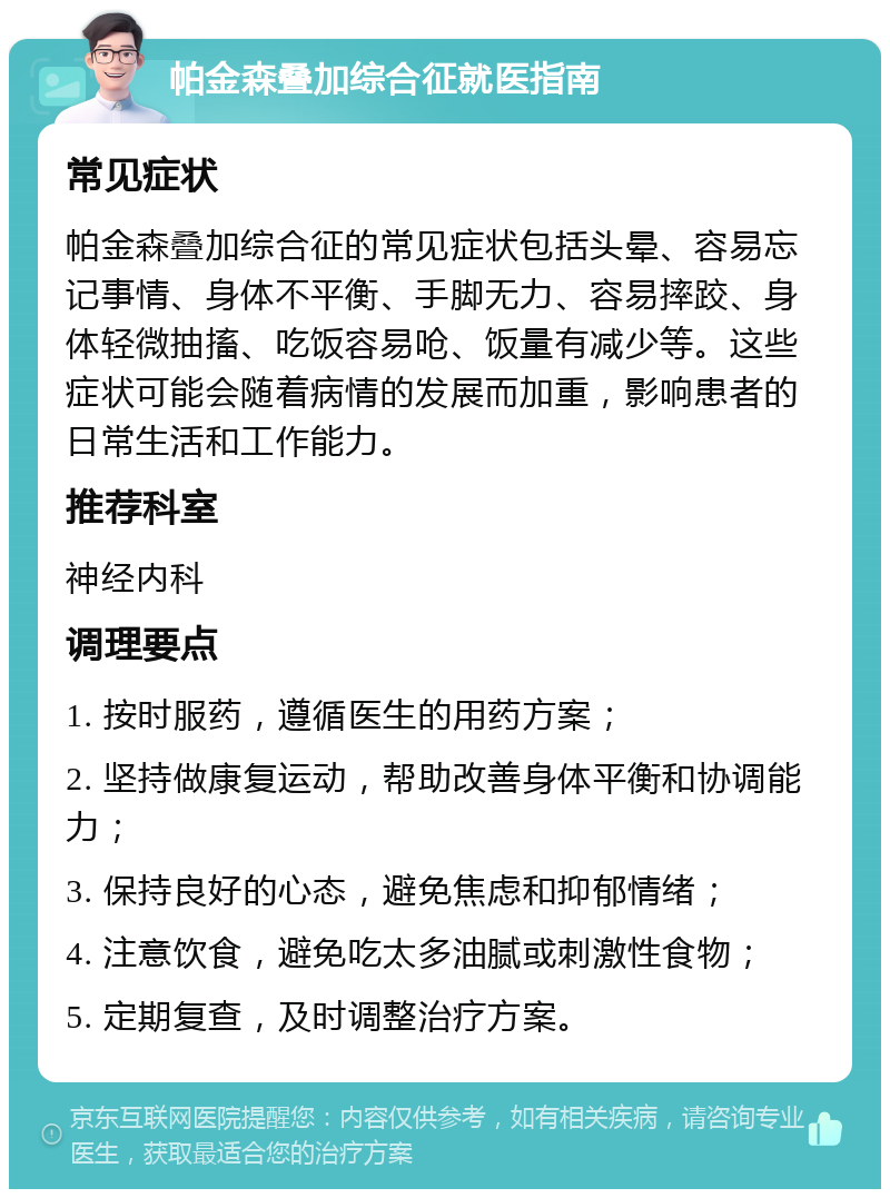 帕金森叠加综合征就医指南 常见症状 帕金森叠加综合征的常见症状包括头晕、容易忘记事情、身体不平衡、手脚无力、容易摔跤、身体轻微抽搐、吃饭容易呛、饭量有减少等。这些症状可能会随着病情的发展而加重，影响患者的日常生活和工作能力。 推荐科室 神经内科 调理要点 1. 按时服药，遵循医生的用药方案； 2. 坚持做康复运动，帮助改善身体平衡和协调能力； 3. 保持良好的心态，避免焦虑和抑郁情绪； 4. 注意饮食，避免吃太多油腻或刺激性食物； 5. 定期复查，及时调整治疗方案。