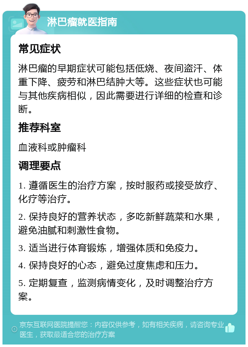 淋巴瘤就医指南 常见症状 淋巴瘤的早期症状可能包括低烧、夜间盗汗、体重下降、疲劳和淋巴结肿大等。这些症状也可能与其他疾病相似，因此需要进行详细的检查和诊断。 推荐科室 血液科或肿瘤科 调理要点 1. 遵循医生的治疗方案，按时服药或接受放疗、化疗等治疗。 2. 保持良好的营养状态，多吃新鲜蔬菜和水果，避免油腻和刺激性食物。 3. 适当进行体育锻炼，增强体质和免疫力。 4. 保持良好的心态，避免过度焦虑和压力。 5. 定期复查，监测病情变化，及时调整治疗方案。