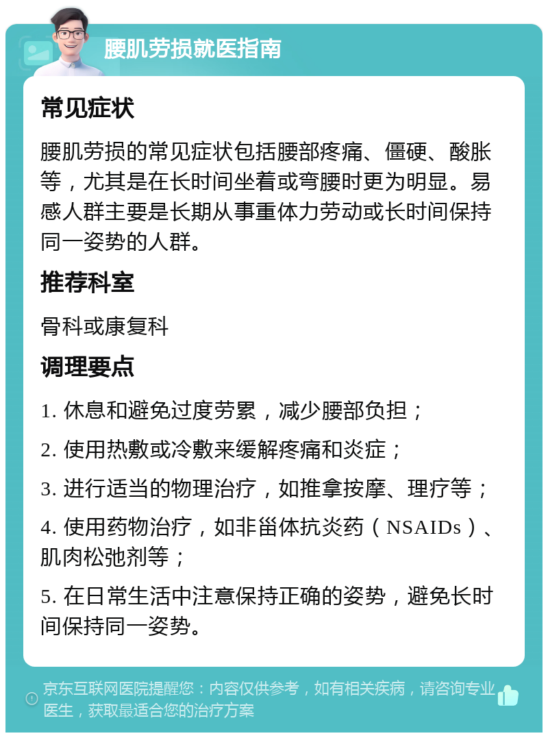 腰肌劳损就医指南 常见症状 腰肌劳损的常见症状包括腰部疼痛、僵硬、酸胀等，尤其是在长时间坐着或弯腰时更为明显。易感人群主要是长期从事重体力劳动或长时间保持同一姿势的人群。 推荐科室 骨科或康复科 调理要点 1. 休息和避免过度劳累，减少腰部负担； 2. 使用热敷或冷敷来缓解疼痛和炎症； 3. 进行适当的物理治疗，如推拿按摩、理疗等； 4. 使用药物治疗，如非甾体抗炎药（NSAIDs）、肌肉松弛剂等； 5. 在日常生活中注意保持正确的姿势，避免长时间保持同一姿势。