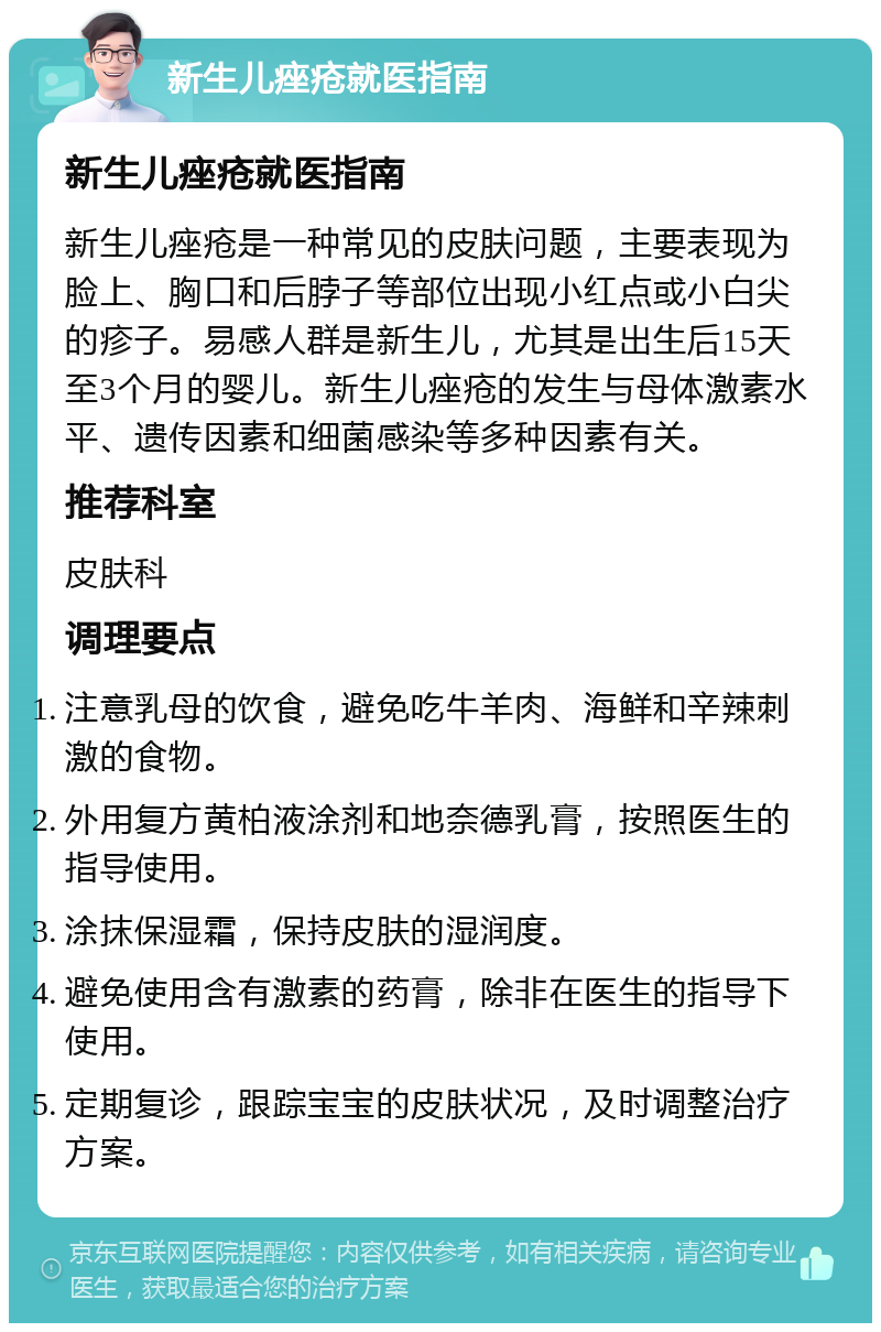 新生儿痤疮就医指南 新生儿痤疮就医指南 新生儿痤疮是一种常见的皮肤问题，主要表现为脸上、胸口和后脖子等部位出现小红点或小白尖的疹子。易感人群是新生儿，尤其是出生后15天至3个月的婴儿。新生儿痤疮的发生与母体激素水平、遗传因素和细菌感染等多种因素有关。 推荐科室 皮肤科 调理要点 注意乳母的饮食，避免吃牛羊肉、海鲜和辛辣刺激的食物。 外用复方黄柏液涂剂和地奈德乳膏，按照医生的指导使用。 涂抹保湿霜，保持皮肤的湿润度。 避免使用含有激素的药膏，除非在医生的指导下使用。 定期复诊，跟踪宝宝的皮肤状况，及时调整治疗方案。