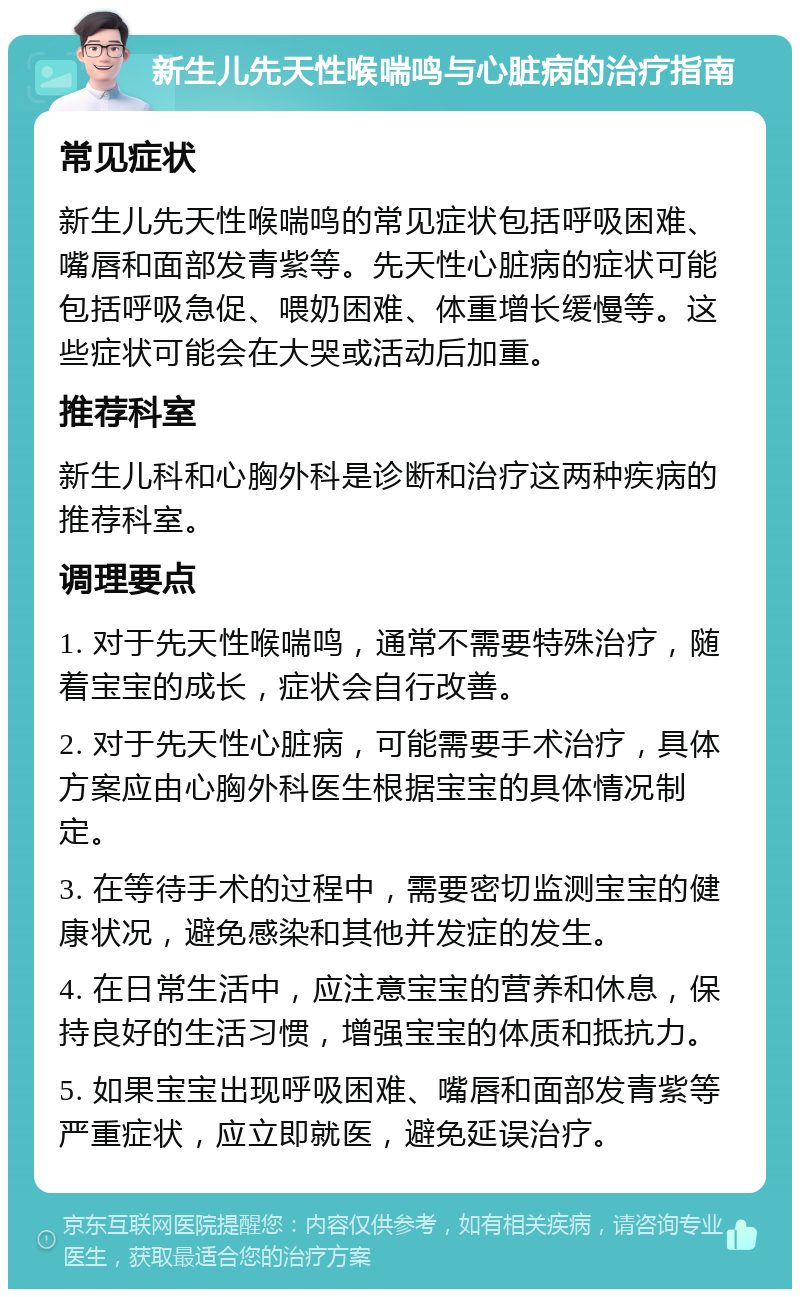 新生儿先天性喉喘鸣与心脏病的治疗指南 常见症状 新生儿先天性喉喘鸣的常见症状包括呼吸困难、嘴唇和面部发青紫等。先天性心脏病的症状可能包括呼吸急促、喂奶困难、体重增长缓慢等。这些症状可能会在大哭或活动后加重。 推荐科室 新生儿科和心胸外科是诊断和治疗这两种疾病的推荐科室。 调理要点 1. 对于先天性喉喘鸣，通常不需要特殊治疗，随着宝宝的成长，症状会自行改善。 2. 对于先天性心脏病，可能需要手术治疗，具体方案应由心胸外科医生根据宝宝的具体情况制定。 3. 在等待手术的过程中，需要密切监测宝宝的健康状况，避免感染和其他并发症的发生。 4. 在日常生活中，应注意宝宝的营养和休息，保持良好的生活习惯，增强宝宝的体质和抵抗力。 5. 如果宝宝出现呼吸困难、嘴唇和面部发青紫等严重症状，应立即就医，避免延误治疗。