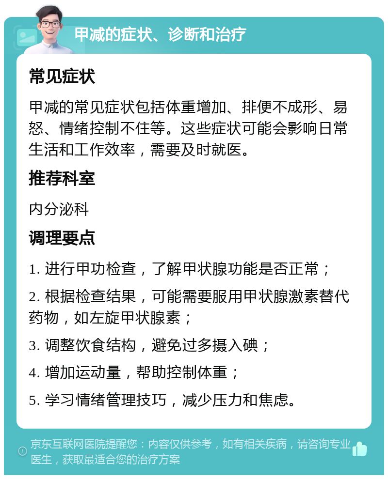 甲减的症状、诊断和治疗 常见症状 甲减的常见症状包括体重增加、排便不成形、易怒、情绪控制不住等。这些症状可能会影响日常生活和工作效率，需要及时就医。 推荐科室 内分泌科 调理要点 1. 进行甲功检查，了解甲状腺功能是否正常； 2. 根据检查结果，可能需要服用甲状腺激素替代药物，如左旋甲状腺素； 3. 调整饮食结构，避免过多摄入碘； 4. 增加运动量，帮助控制体重； 5. 学习情绪管理技巧，减少压力和焦虑。