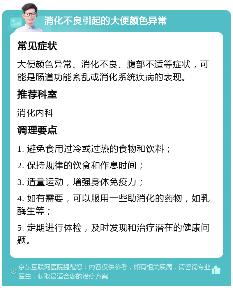 消化不良引起的大便颜色异常 常见症状 大便颜色异常、消化不良、腹部不适等症状，可能是肠道功能紊乱或消化系统疾病的表现。 推荐科室 消化内科 调理要点 1. 避免食用过冷或过热的食物和饮料； 2. 保持规律的饮食和作息时间； 3. 适量运动，增强身体免疫力； 4. 如有需要，可以服用一些助消化的药物，如乳酶生等； 5. 定期进行体检，及时发现和治疗潜在的健康问题。