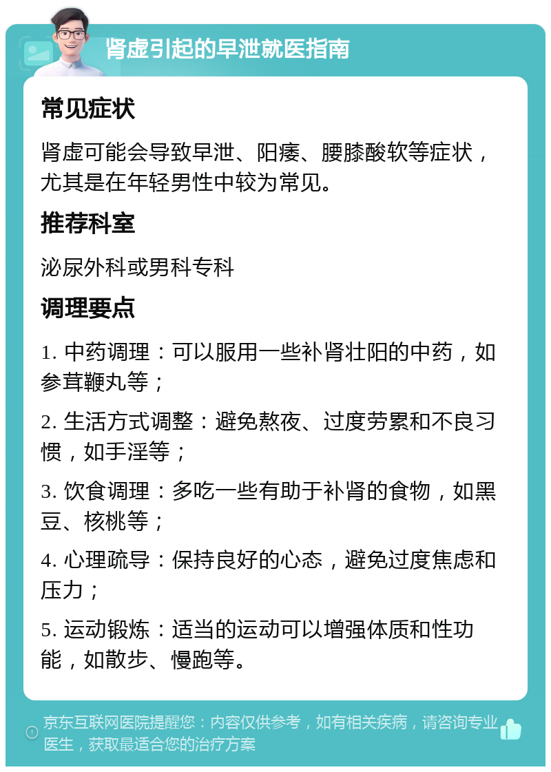 肾虚引起的早泄就医指南 常见症状 肾虚可能会导致早泄、阳痿、腰膝酸软等症状，尤其是在年轻男性中较为常见。 推荐科室 泌尿外科或男科专科 调理要点 1. 中药调理：可以服用一些补肾壮阳的中药，如参茸鞭丸等； 2. 生活方式调整：避免熬夜、过度劳累和不良习惯，如手淫等； 3. 饮食调理：多吃一些有助于补肾的食物，如黑豆、核桃等； 4. 心理疏导：保持良好的心态，避免过度焦虑和压力； 5. 运动锻炼：适当的运动可以增强体质和性功能，如散步、慢跑等。