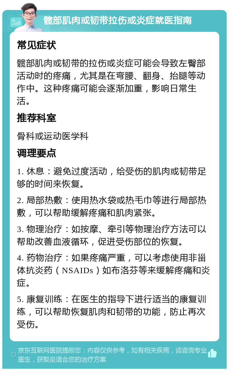 髋部肌肉或韧带拉伤或炎症就医指南 常见症状 髋部肌肉或韧带的拉伤或炎症可能会导致左臀部活动时的疼痛，尤其是在弯腰、翻身、抬腿等动作中。这种疼痛可能会逐渐加重，影响日常生活。 推荐科室 骨科或运动医学科 调理要点 1. 休息：避免过度活动，给受伤的肌肉或韧带足够的时间来恢复。 2. 局部热敷：使用热水袋或热毛巾等进行局部热敷，可以帮助缓解疼痛和肌肉紧张。 3. 物理治疗：如按摩、牵引等物理治疗方法可以帮助改善血液循环，促进受伤部位的恢复。 4. 药物治疗：如果疼痛严重，可以考虑使用非甾体抗炎药（NSAIDs）如布洛芬等来缓解疼痛和炎症。 5. 康复训练：在医生的指导下进行适当的康复训练，可以帮助恢复肌肉和韧带的功能，防止再次受伤。