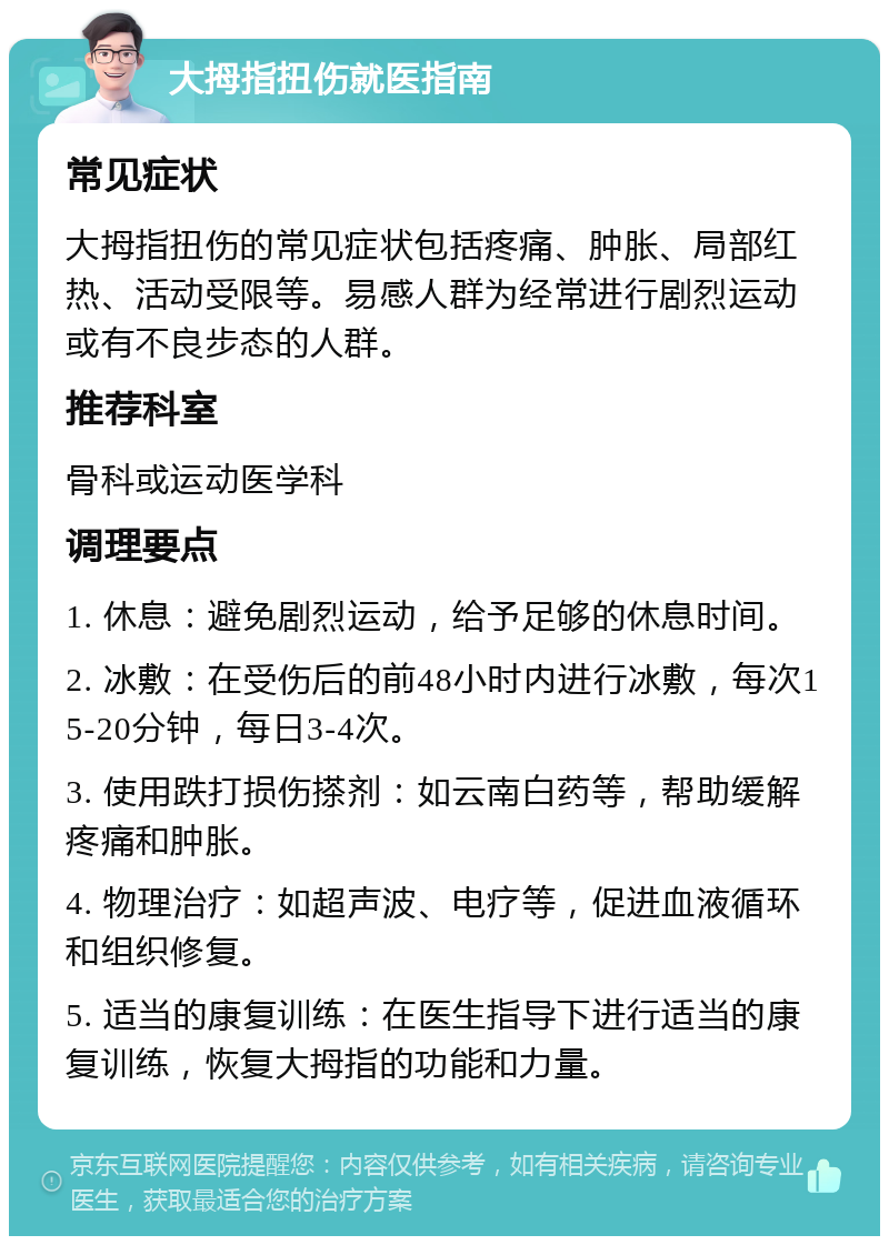 大拇指扭伤就医指南 常见症状 大拇指扭伤的常见症状包括疼痛、肿胀、局部红热、活动受限等。易感人群为经常进行剧烈运动或有不良步态的人群。 推荐科室 骨科或运动医学科 调理要点 1. 休息：避免剧烈运动，给予足够的休息时间。 2. 冰敷：在受伤后的前48小时内进行冰敷，每次15-20分钟，每日3-4次。 3. 使用跌打损伤搽剂：如云南白药等，帮助缓解疼痛和肿胀。 4. 物理治疗：如超声波、电疗等，促进血液循环和组织修复。 5. 适当的康复训练：在医生指导下进行适当的康复训练，恢复大拇指的功能和力量。