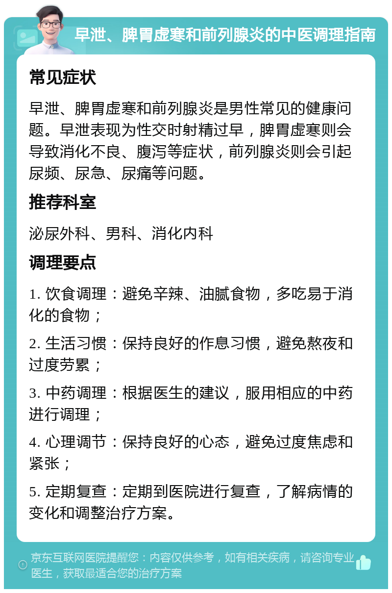 早泄、脾胃虚寒和前列腺炎的中医调理指南 常见症状 早泄、脾胃虚寒和前列腺炎是男性常见的健康问题。早泄表现为性交时射精过早，脾胃虚寒则会导致消化不良、腹泻等症状，前列腺炎则会引起尿频、尿急、尿痛等问题。 推荐科室 泌尿外科、男科、消化内科 调理要点 1. 饮食调理：避免辛辣、油腻食物，多吃易于消化的食物； 2. 生活习惯：保持良好的作息习惯，避免熬夜和过度劳累； 3. 中药调理：根据医生的建议，服用相应的中药进行调理； 4. 心理调节：保持良好的心态，避免过度焦虑和紧张； 5. 定期复查：定期到医院进行复查，了解病情的变化和调整治疗方案。