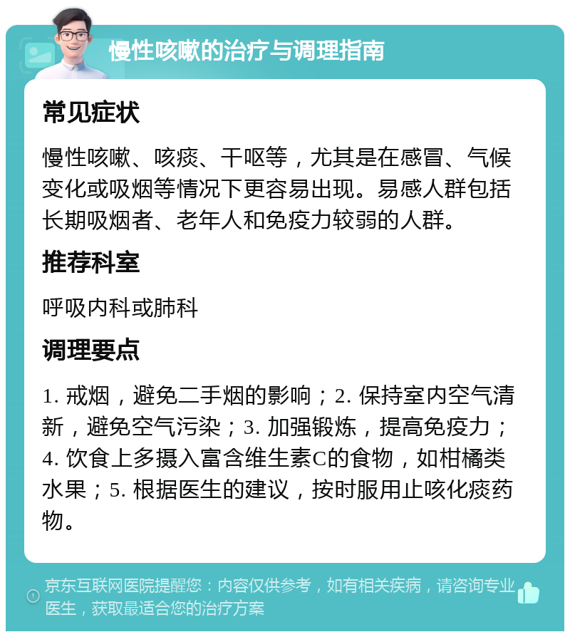 慢性咳嗽的治疗与调理指南 常见症状 慢性咳嗽、咳痰、干呕等，尤其是在感冒、气候变化或吸烟等情况下更容易出现。易感人群包括长期吸烟者、老年人和免疫力较弱的人群。 推荐科室 呼吸内科或肺科 调理要点 1. 戒烟，避免二手烟的影响；2. 保持室内空气清新，避免空气污染；3. 加强锻炼，提高免疫力；4. 饮食上多摄入富含维生素C的食物，如柑橘类水果；5. 根据医生的建议，按时服用止咳化痰药物。