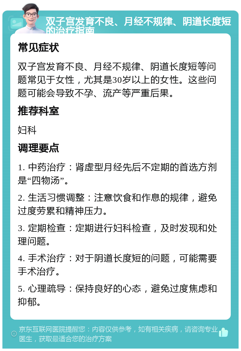 双子宫发育不良、月经不规律、阴道长度短的治疗指南 常见症状 双子宫发育不良、月经不规律、阴道长度短等问题常见于女性，尤其是30岁以上的女性。这些问题可能会导致不孕、流产等严重后果。 推荐科室 妇科 调理要点 1. 中药治疗：肾虚型月经先后不定期的首选方剂是“四物汤”。 2. 生活习惯调整：注意饮食和作息的规律，避免过度劳累和精神压力。 3. 定期检查：定期进行妇科检查，及时发现和处理问题。 4. 手术治疗：对于阴道长度短的问题，可能需要手术治疗。 5. 心理疏导：保持良好的心态，避免过度焦虑和抑郁。