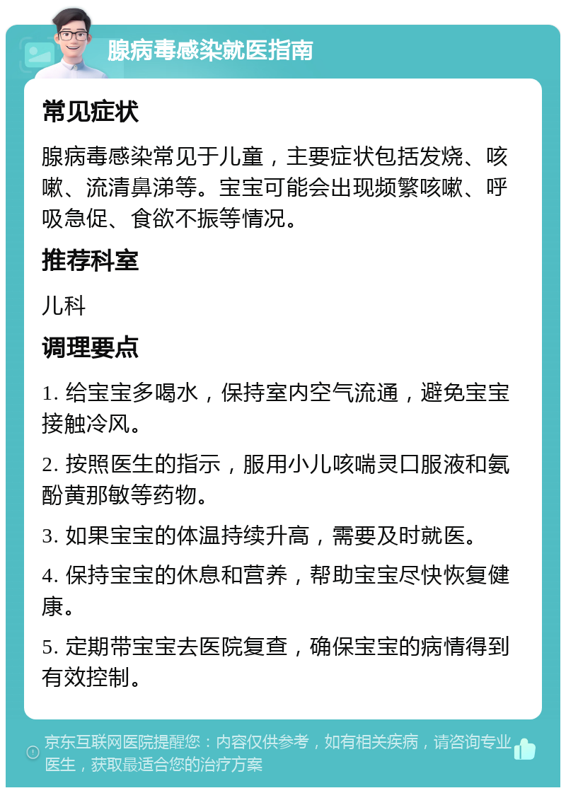 腺病毒感染就医指南 常见症状 腺病毒感染常见于儿童，主要症状包括发烧、咳嗽、流清鼻涕等。宝宝可能会出现频繁咳嗽、呼吸急促、食欲不振等情况。 推荐科室 儿科 调理要点 1. 给宝宝多喝水，保持室内空气流通，避免宝宝接触冷风。 2. 按照医生的指示，服用小儿咳喘灵口服液和氨酚黄那敏等药物。 3. 如果宝宝的体温持续升高，需要及时就医。 4. 保持宝宝的休息和营养，帮助宝宝尽快恢复健康。 5. 定期带宝宝去医院复查，确保宝宝的病情得到有效控制。