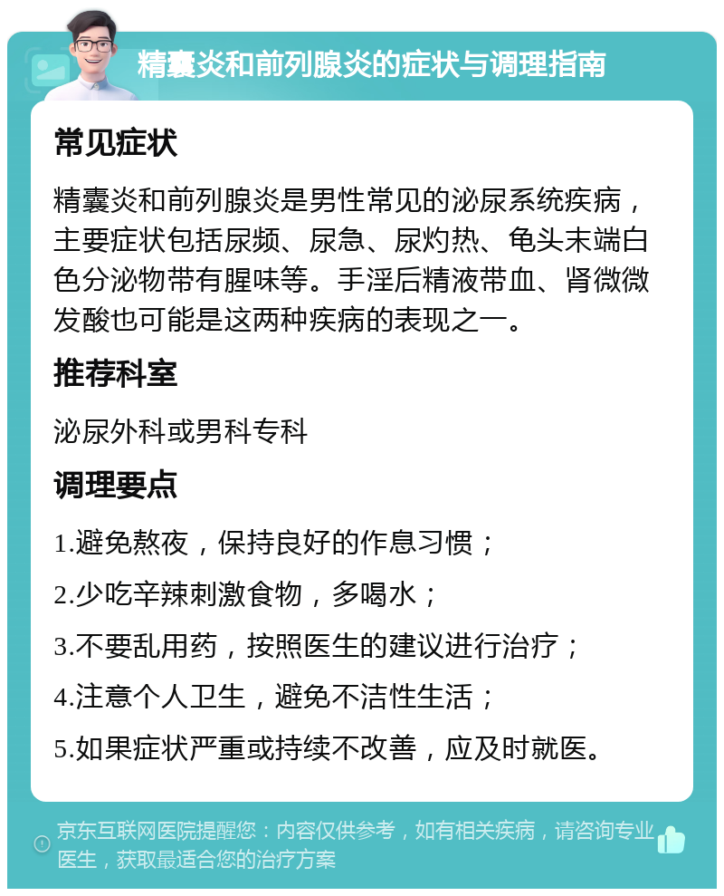 精囊炎和前列腺炎的症状与调理指南 常见症状 精囊炎和前列腺炎是男性常见的泌尿系统疾病，主要症状包括尿频、尿急、尿灼热、龟头末端白色分泌物带有腥味等。手淫后精液带血、肾微微发酸也可能是这两种疾病的表现之一。 推荐科室 泌尿外科或男科专科 调理要点 1.避免熬夜，保持良好的作息习惯； 2.少吃辛辣刺激食物，多喝水； 3.不要乱用药，按照医生的建议进行治疗； 4.注意个人卫生，避免不洁性生活； 5.如果症状严重或持续不改善，应及时就医。