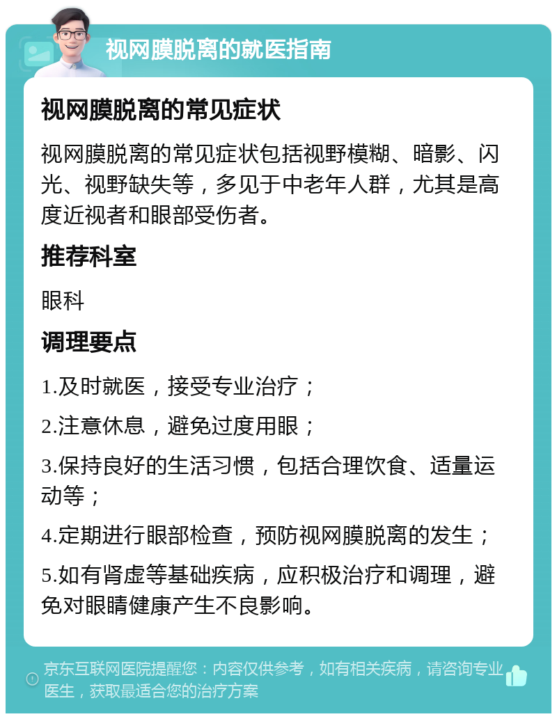 视网膜脱离的就医指南 视网膜脱离的常见症状 视网膜脱离的常见症状包括视野模糊、暗影、闪光、视野缺失等，多见于中老年人群，尤其是高度近视者和眼部受伤者。 推荐科室 眼科 调理要点 1.及时就医，接受专业治疗； 2.注意休息，避免过度用眼； 3.保持良好的生活习惯，包括合理饮食、适量运动等； 4.定期进行眼部检查，预防视网膜脱离的发生； 5.如有肾虚等基础疾病，应积极治疗和调理，避免对眼睛健康产生不良影响。