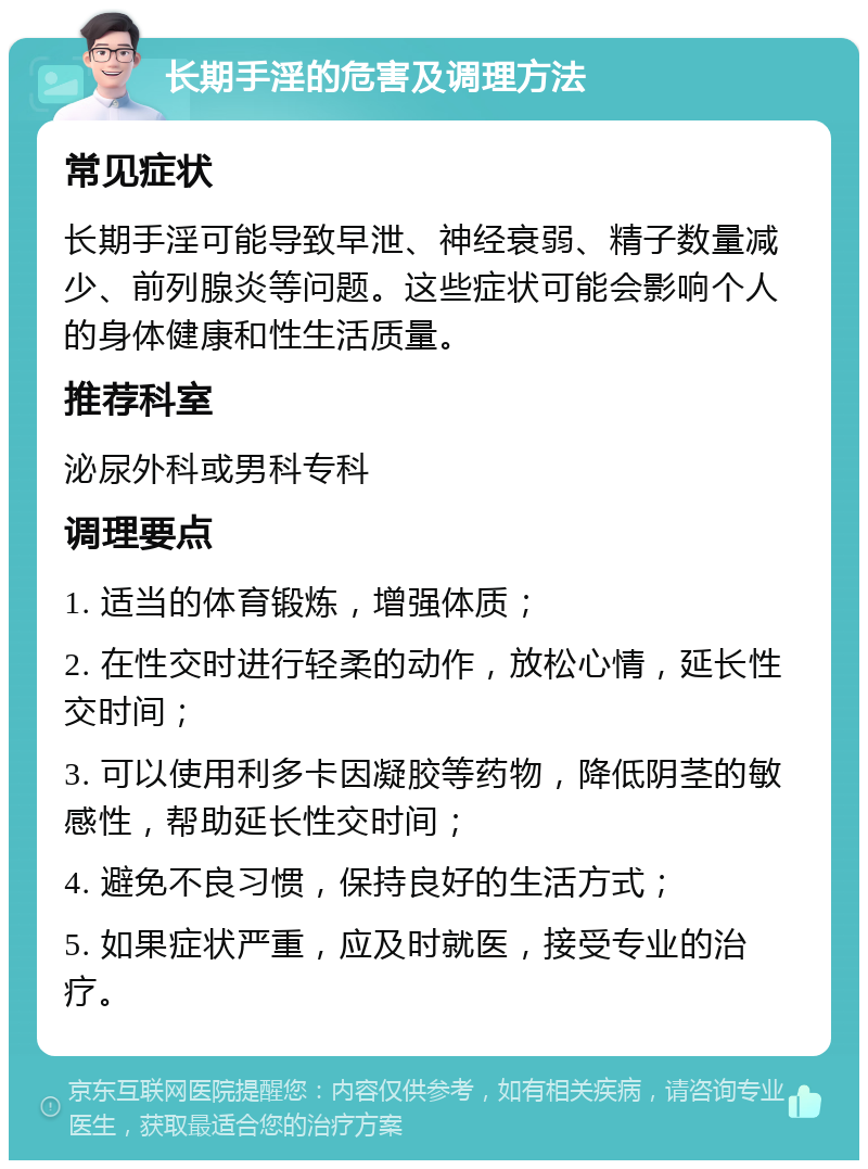 长期手淫的危害及调理方法 常见症状 长期手淫可能导致早泄、神经衰弱、精子数量减少、前列腺炎等问题。这些症状可能会影响个人的身体健康和性生活质量。 推荐科室 泌尿外科或男科专科 调理要点 1. 适当的体育锻炼，增强体质； 2. 在性交时进行轻柔的动作，放松心情，延长性交时间； 3. 可以使用利多卡因凝胶等药物，降低阴茎的敏感性，帮助延长性交时间； 4. 避免不良习惯，保持良好的生活方式； 5. 如果症状严重，应及时就医，接受专业的治疗。