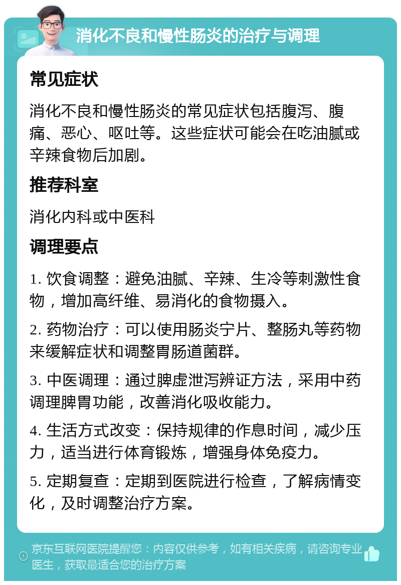 消化不良和慢性肠炎的治疗与调理 常见症状 消化不良和慢性肠炎的常见症状包括腹泻、腹痛、恶心、呕吐等。这些症状可能会在吃油腻或辛辣食物后加剧。 推荐科室 消化内科或中医科 调理要点 1. 饮食调整：避免油腻、辛辣、生冷等刺激性食物，增加高纤维、易消化的食物摄入。 2. 药物治疗：可以使用肠炎宁片、整肠丸等药物来缓解症状和调整胃肠道菌群。 3. 中医调理：通过脾虚泄泻辨证方法，采用中药调理脾胃功能，改善消化吸收能力。 4. 生活方式改变：保持规律的作息时间，减少压力，适当进行体育锻炼，增强身体免疫力。 5. 定期复查：定期到医院进行检查，了解病情变化，及时调整治疗方案。