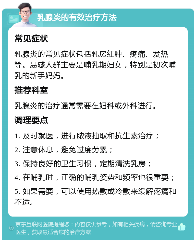 乳腺炎的有效治疗方法 常见症状 乳腺炎的常见症状包括乳房红肿、疼痛、发热等。易感人群主要是哺乳期妇女，特别是初次哺乳的新手妈妈。 推荐科室 乳腺炎的治疗通常需要在妇科或外科进行。 调理要点 1. 及时就医，进行脓液抽取和抗生素治疗； 2. 注意休息，避免过度劳累； 3. 保持良好的卫生习惯，定期清洗乳房； 4. 在哺乳时，正确的哺乳姿势和频率也很重要； 5. 如果需要，可以使用热敷或冷敷来缓解疼痛和不适。