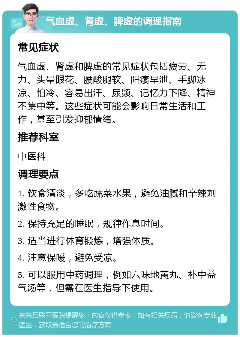 气血虚、肾虚、脾虚的调理指南 常见症状 气血虚、肾虚和脾虚的常见症状包括疲劳、无力、头晕眼花、腰酸腿软、阳痿早泄、手脚冰凉、怕冷、容易出汗、尿频、记忆力下降、精神不集中等。这些症状可能会影响日常生活和工作，甚至引发抑郁情绪。 推荐科室 中医科 调理要点 1. 饮食清淡，多吃蔬菜水果，避免油腻和辛辣刺激性食物。 2. 保持充足的睡眠，规律作息时间。 3. 适当进行体育锻炼，增强体质。 4. 注意保暖，避免受凉。 5. 可以服用中药调理，例如六味地黄丸、补中益气汤等，但需在医生指导下使用。