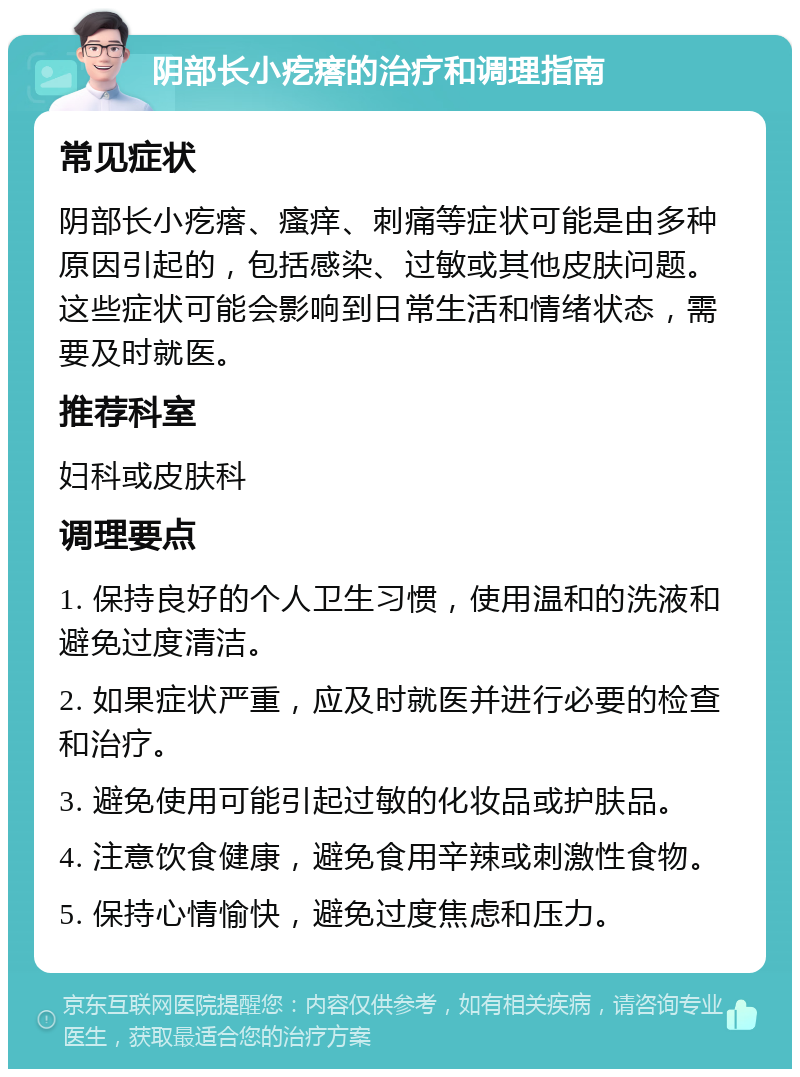 阴部长小疙瘩的治疗和调理指南 常见症状 阴部长小疙瘩、瘙痒、刺痛等症状可能是由多种原因引起的，包括感染、过敏或其他皮肤问题。这些症状可能会影响到日常生活和情绪状态，需要及时就医。 推荐科室 妇科或皮肤科 调理要点 1. 保持良好的个人卫生习惯，使用温和的洗液和避免过度清洁。 2. 如果症状严重，应及时就医并进行必要的检查和治疗。 3. 避免使用可能引起过敏的化妆品或护肤品。 4. 注意饮食健康，避免食用辛辣或刺激性食物。 5. 保持心情愉快，避免过度焦虑和压力。