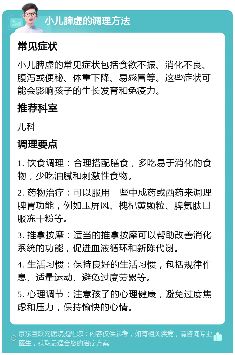 小儿脾虚的调理方法 常见症状 小儿脾虚的常见症状包括食欲不振、消化不良、腹泻或便秘、体重下降、易感冒等。这些症状可能会影响孩子的生长发育和免疫力。 推荐科室 儿科 调理要点 1. 饮食调理：合理搭配膳食，多吃易于消化的食物，少吃油腻和刺激性食物。 2. 药物治疗：可以服用一些中成药或西药来调理脾胃功能，例如玉屏风、槐杞黄颗粒、脾氨肽口服冻干粉等。 3. 推拿按摩：适当的推拿按摩可以帮助改善消化系统的功能，促进血液循环和新陈代谢。 4. 生活习惯：保持良好的生活习惯，包括规律作息、适量运动、避免过度劳累等。 5. 心理调节：注意孩子的心理健康，避免过度焦虑和压力，保持愉快的心情。